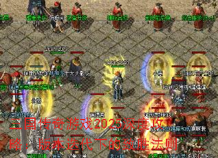 三国传奇游戏2025深度攻略:版本迭代下的致胜法则 三国传奇游戏2025深度攻略:版本迭代下的致胜法则