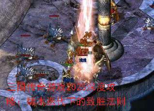 三国传奇游戏2025深度攻略:版本迭代下的致胜法则 三国传奇游戏2025深度攻略:版本迭代下的致胜法则